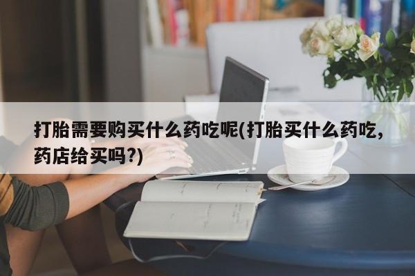 固始打胎药私人电话打胎需要购买什么药吃呢(打胎买什么药吃,药店给买吗?)